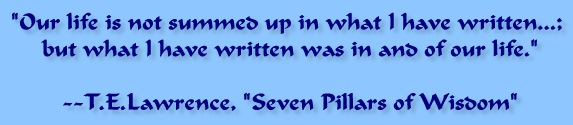 "Our life is not summed up in what I have written...; but what I have written was in and of our life." -- T.E. Lawrence, "Seven Pillars of Wisdom"